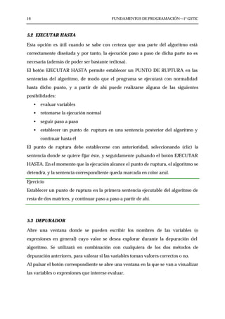 16                                         FUNDAMENTOS DE PROGRAMACIÓN—1º GSTIC



5.2 EJECUTAR HASTA

Esta opción es útil cuando se sabe con certeza que una parte del algoritmo está
correctamente diseñada y por tanto, la ejecución paso a paso de dicha parte no es
necesaria (además de poder ser bastante tediosa).
El botón EJECUTAR HASTA permite establecer un PUNTO DE RUPTURA en las
sentencias del algoritmo, de modo que el programa se ejecutará con normalidad
hasta dicho punto, y a partir de ahí puede realizarse alguna de las siguientes
posibilidades:
     •   evaluar variables
     •   retomarse la ejecución normal
     •   seguir paso a paso
     •   establecer un punto de ruptura en una sentencia posterior del algoritmo y
         continuar hasta él
El punto de ruptura debe establecerse con anterioridad, seleccionando (clic) la
sentencia donde se quiere fijar éste, y seguidamente pulsando el botón EJECUTAR
HASTA. En el momento que la ejecución alcance el punto de ruptura, el algoritmo se
detendrá, y la sentencia correspondiente queda marcada en color azul.

Ejercicio
Establecer un punto de ruptura en la primera sentencia ejecutable del algoritmo de
resta de dos matrices, y continuar paso a paso a partir de ahí.



5.3 DEPURADOR

Abre una ventana donde se pueden escribir los nombres de las variables (o
expresiones en general) cuyo valor se desea explorar durante la depuración del
algoritmo. Se utilizará en combinación con cualquiera de los dos métodos de
depuración anteriores, para valorar si las variables toman valores correctos o no.
Al pulsar el botón correspondiente se abre una ventana en la que se van a visualizar
las variables o expresiones que interese evaluar.
 