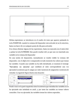 DIAGRAMAS DE FLUJO CON DFD                                                          17




Dichas expresiones se introducen en el cuadro de texto que aparece pulsando la
tecla INSERTAR, cuando la ventana del depurador está activada (si no lo estuviera,
basta con hacer clic en cualquier punto de ella para activarla).
Si se desea eliminar alguna de las expresiones, basta con marcarla con el ratón (clic)
y pulsar la tecla SUPRIMIR. Esto puede resultar útil, ya que una vez insertada una
variable en la ventana del depurador
En una sesión de depuración, normalmente se tendrá visible la ventana del
depurador, con el objeto de ir comparando en todo momento los valores que toman
las variables. Cuando una variable no ha sido inicializada, se mostrará el mensaje
"Variable      no    existe", que cambiará al valor correspondiente una vez
ejecutada la sentencia que le asigna un valor (sentencia de asignación o sentencia de
entrada). La siguiente figura ilustra esta situación:




Puede verse en la parte izquierda cómo la sentencia que inicializa las variables no se
ha ejecutado aún (señalada en azul), y por tanto las variables no toman valores
conocidos. Una vez ejecutada, las variables toman los valores esperados.
 