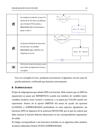 DIAGRAMAS DE FLUJO CON DFD                                                     19




             Se cumple la condición, ya que 2 es

             divisor de 6. Por tanto, ya sabemos

             que el número NO es primo, y

             divisor debe incrementarse y
             pasar a valer 1.




             Se alcanza el final de la estructura

             de selección, y la variable

             divisor sigue valiendo cero.
             ¡Aquí hay un error!




             Detenemos la ejecución paso a paso

             para editar la asignación errónea y

             corregirla.



   Una vez corregido el error, probamos nuevamente el algoritmo con los casos de
   prueba anteriores, verificando que funciona correctamente.


6. SUBPROGRAMAS
El tipo de subprograma que admite DFD es la función. Debe notarse que en DFD los
argumentos se pasan por REFERENCIA cuando son nombres de variables (tanto
variables escalares como vectores o matrices), y se pasan por VALOR cuando son
expresiones. Dentro de la opción OBJETOS del menú de ayuda, las opciones
LLAMADA y SUBPROGRAMAS profundizan en estos aspectos. Igualmente, las
funciones DFD no disponen de la sentencia DEVOLVER, por lo que los valores que
deba retornar la función deberán almacenarse en los correspondientes argumentos
de salida.
El código correspondiente a las funciones incluidas en un algoritmo debe añadirse
al mismo utilizando el botón NUEVO SUBPROGRAMA
 