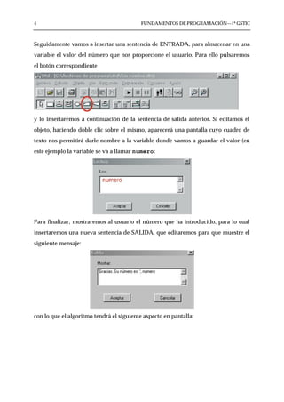 4                                         FUNDAMENTOS DE PROGRAMACIÓN—1º GSTIC



Seguidamente vamos a insertar una sentencia de ENTRADA, para almacenar en una
variable el valor del número que nos proporcione el usuario. Para ello pulsaremos
el botón correspondiente




y lo insertaremos a continuación de la sentencia de salida anterior. Si editamos el
objeto, haciendo doble clic sobre el mismo, aparecerá una pantalla cuyo cuadro de
texto nos permitirá darle nombre a la variable donde vamos a guardar el valor (en
este ejemplo la variable se va a llamar numero:




Para finalizar, mostraremos al usuario el número que ha introducido, para lo cual
insertaremos una nueva sentencia de SALIDA, que editaremos para que muestre el
siguiente mensaje:




con lo que el algoritmo tendrá el siguiente aspecto en pantalla:
 