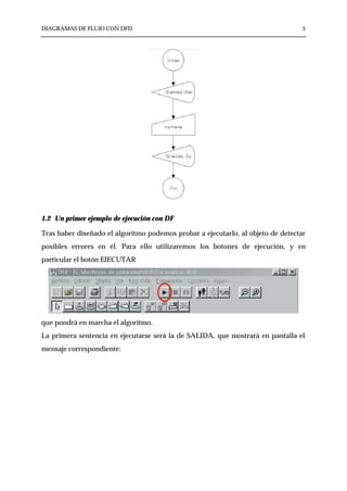 DIAGRAMAS DE FLUJO CON DFD                                                        5




1.2 Un primer ejemplo de ejecución con DF

Tras haber diseñado el algoritmo podemos probar a ejecutarlo, al objeto de detectar
posibles errores en él. Para ello utilizaremos los botones de ejecución, y en
particular el botón EJECUTAR




que pondrá en marcha el algoritmo.
La primera sentencia en ejecutarse será la de SALIDA, que mostrará en pantalla el
mensaje correspondiente:
 