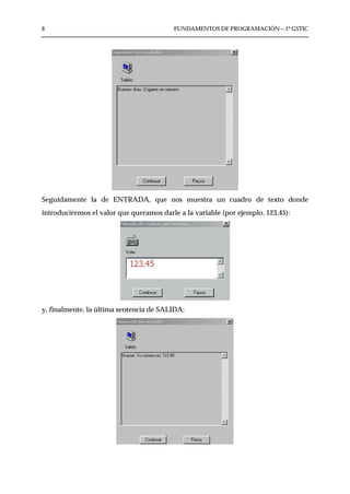 6                                         FUNDAMENTOS DE PROGRAMACIÓN—1º GSTIC




Seguidamente la de ENTRADA, que nos muestra un cuadro de texto donde
introduciremos el valor que queramos darle a la variable (por ejemplo, 123.45):




y, finalmente, la última sentencia de SALIDA:
 