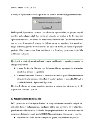 DIAGRAMAS DE FLUJO CON DFD                                                             7



Cuando el algoritmo finaliza su ejecución sin error se muestra el siguiente mensaje:




Dado que el algoritmo es correcto, procederemos a guardarlo (por ejemplo, con el
nombre entradasalida). La opción de guardar es similar a la de cualquier
aplicación Windows, por lo que no merece mayor comentario. Únicamente recordar
que en general, durante el proceso de elaboración de un algoritmo (que puede ser
largo) debemos guardar frecuentemente en disco el diseño, al objeto de prevenir
posibles fallos o errores que dejen inutilizado el ordenador y provoquen la pérdida
del trabajo realizado.


Ejercicio 1: al objeto de ver ejemplos de errores, modificaréis el algoritmo anterior en
el siguiente sentido:
   1. errores de sintaxis: Eliminar una de las comillas en alguna de las sentencias
       de salida y ejecutar el algoritmo.
   2. errores de ejecución: Eliminar la sentencia de entrada (para ello seleccionaréis
       dicha sentencia haciendo clic sobre el objeto y pulsáis el botón ELIMINAR o
       la tecla SUPRIMIR). Ejecutar el algoritmo.
Ejercicio 2: diseñar un nuevo algoritmo que pida al usuario dos números a y b y le
diga cuál es su suma. Guardar.



2. OBJETOS DEFINIDOS EN DFD
DFD permite incluir los objetos básicos de programación estructurada: asignación,
selección, lazos y subprogramas. Cualquier objeto que se inserte en el algoritmo
puede ser editado haciendo doble clic, lo que permite definir los elementos que lo
componen. Esto quiere decir que la EDICIÓN permitirá, por ejemplo, en el caso de:
   •   sentencias de salida: indicar la expresión que se va a presentar en pantalla
 