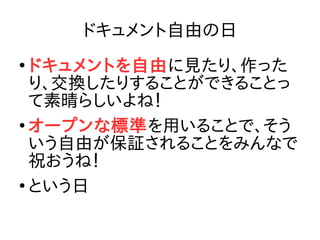 ドキュメント自由の日
●
ドキュメントを自由に見たり、作った
り、交換したりすることができることっ
て素晴らしいよね！
●
オープンな標準を用いることで、そう
いう自由が保証されることをみんなで
祝おうね！
●
という日
 