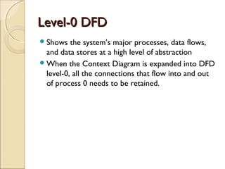 Level-0 DFDLevel-0 DFD
Shows the system’s major processes, data flows,
and data stores at a high level of abstraction
When the Context Diagram is expanded into DFD
level-0, all the connections that flow into and out
of process 0 needs to be retained.
 