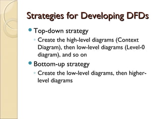 Strategies for Developing DFDsStrategies for Developing DFDs
Top-down strategy
◦ Create the high-level diagrams (Context
Diagram), then low-level diagrams (Level-0
diagram), and so on
Bottom-up strategy
◦ Create the low-level diagrams, then higher-
level diagrams
 