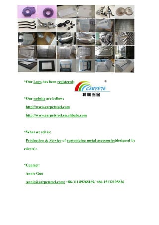 *Our Logo has been registered;
*Our website are bellow:
http://www.carpetsteel.com
http://www.carpetsteel.en.alibaba.com
*What we sell is:
Production & Service of customizing metal accessories(designed by
clients);
*Contact:
Annie Guo
Annie@carpetsteel.com; +86-311-89268169/ +86-15132195826
 