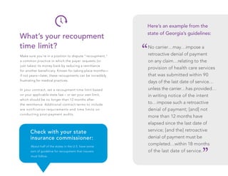 Make sure you’re in a position to dispute “recoupment,”
a common practice in which the payer requests (or
just takes) its money back by reducing a remittance
for another beneficiary. Known for taking place months—
if not years—later, these recoupments can be incredibly
frustrating for medical practices.
In your contract, set a recoupment time limit based
on your applicable state law – or set your own limit,
which should be no longer than 12 months after
the remittance. Additional contract terms to include
are notification requirements and time limits on
conducting post-payment audits.
No carrier…may…impose a
retroactive denial of payment
on any claim…relating to the
provision of health care services
that was submitted within 90
days of the last date of service…
unless the carrier…has provided…
in writing notice of the intent
to…impose such a retroactive
denial of payment; [and] not
more than 12 months have
elapsed since the last date of
service; [and the] retroactive
denial of payment must be
completed…within 18 months
of the last date of service.
What’s your recoupment
time limit?
Here’s an example from the
state of Georgia’s guidelines:
“
“
About half of the states in the U.S. have some
sort of guideline for recoupment that insurers
must follow.
Check with your state
insurance commissioner:
 