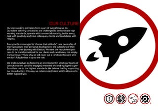 8
OUR CULTURE
Our core working principles form a part of everything we do.
Our talent delivery consultants are challenged to demonstrate high
working standards, operate with commercial maturity, tackle every
task with positivity and treat colleagues, clients and candidates with
respect.
Everyone is encouraged to ‘choose their attitude’, take ownership of
their specialism, their personal development, the outcomes of their
efforts and their journey with Electus. We want the recruitment pro-
cess to be transformational for our clients and candidates, not simply
transactional. This is why we will never put a candidate forward who
we don’t fully believe is up to the role.
We pride ourselves on fostering an environment in which our teams of
consultants feel positive, engaged, rewarded and well equipped to per-
form their role to the highest standards. We believe that by supporting
our consultants in this way, we retain expert talent which allows us to
better support you.
 