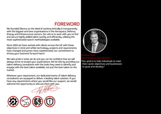 FOREWORD
We founded Electus on the ideal of working ethically & transparently
with the biggest and best organisations in the Aerospace, Defence,
Energy and Infrastructure sectors. Our aim is to work with you to find
and secure highly skilled talent quickly and efficiently, utilising the
most sophisticated search methodologies available.
Since 2003 we have worked with clients across the UK with those
objectives in mind and whilst technology, projects and requirements
have changed and grown more sophisticated, our commitment to
driving your business forward hasn’t.
We take pride in what we do and you can be confident that we will
always strive to exceed your expectations. We do this by providing our
talent delivery consultants with the tools they need to identify and
engage with the best talent available, not just the best talent on the
market.
Whatever your requirement, our dedicated teams of talent delivery
consultants are equipped to deliver a leading talent solution. If you
have any requirements where you would like our support, we would
welcome the opportunity to discuss them with you.
Andrew Little
Client Development Director
1
“Our goal is to help individuals to meet
their career objectives and businesses
to grow and develop.”
 