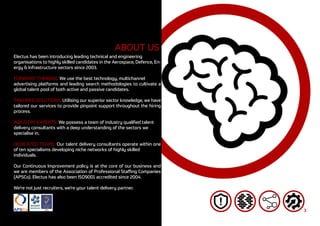 3
ABOUT US
Electus has been introducing leading technical and engineering
organisations to highly skilled candidates in the Aerospace, Defence, En-
ergy & Infrastructure sectors since 2003.
FORWARD THINKING: We use the best technology, multichannel
advertising platforms and leading search methodologies to cultivate a
global talent pool of both active and passive candidates.
TAILORED SOLUTIONS: Utilising our superior sector knowledge, we have
tailored our services to provide pinpoint support throughout the hiring
process.
INDUSTRY EXPERTS: We possess a team of industry qualified talent
delivery consultants with a deep understanding of the sectors we
specialise in.
DEDICATED TEAMS: Our talent delivery consultants operate within one
of ten specialisms developing niche networks of highly skilled
individuals.
Our Continuous Improvement policy is at the core of our business and
we are members of the Association of Professional Staffing Companies
(APSCo). Electus has also been ISO9001 accredited since 2004.
We’re not just recruiters, we’re your talent delivery partner.
 