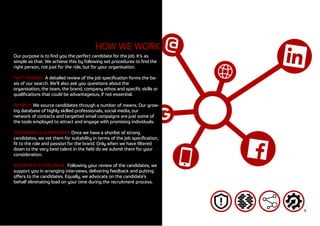 4
HOW WE WORK
Our purpose is to find you the perfect candidate for the job. It’s as
simple as that. We achieve this by following set procedures to find the
right person, not just for the role, but for your organisation.
FACT-FINDING: A detailed review of the job specification forms the ba-
sis of our search. We’ll also ask you questions about the
organisation, the team, the brand, company ethos and specific skills or
qualifications that could be advantageous, if not essential.
SEARCH: We source candidates through a number of means. Our grow-
ing database of highly skilled professionals, social media, our
network of contacts and targetted email campaigns are just some of
the tools employed to attract and engage with promising individuals.
SCREENING & SUBMISSION: Once we have a shorlist of strong
candidates, we vet them for suitability in terms of the job specification,
fit to the role and passion for the brand. Only when we have filtered
down to the very best talent in the field do we submit them for your
consideration.
INTERVIEW & FEEDBACK: Following your review of the candidates, we
support you in arranging interviews, delivering feedback and putting
offers to the candidates. Equally, we advocate on the candidate’s
behalf eliminating load on your time during the recruitment process.
 