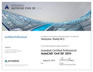 Autodesk, AutoCAD, and Civil 3D are registered trademarks or trademarks of Autodesk, Inc.,
in the USA and/or other countries. All other brand names, product names, or trademarks
belong to their respective holders. © 2013 Autodesk, Inc. All rights reserved.
This number certifies that the
recipient has successfully completed
all program requirements.
Certified Professional In recognition of a commitment to professional excellence, this certifies that
has successfully completed the program requirements of
Autodesk Certified Professional:
AutoCAD®
Civil 3D®
2014
Date	 Carl Bass
	 President, Chief Executive Officer
August 21, 2013
00322193
Narayana Reddy M.C.
 
