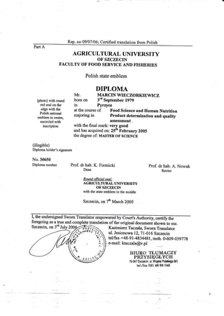 Rep. no 09/07/06l- Certified translation from polish
Part A
AGRIC ULTURAL UNIVERS ITY
OF SZCZECIN
FACTJLTY OF FOOD SERVICE AND FISHERIES
with the final mark ;fi.in"a'
and has acquired on: 25th February 2005
the degree of: uasmn oF scrENCE
Polish state emblem
DIPLOMA
Iv[r. MARCIN WIECZORKIEWICZ
bonr on 3'd September 1979
in Pyr4yce
at the course of Food Science and Human Nutrition
majoring in Product determination and quality
(photo) with round
red seal on the
edge with the
Polish national
emblem in centre,
encircled with
inscription
(iXegible)
Diploma holder's signatufe
No.30650
Diploma number Prof. drhab. K. Fomricki
Dean
Round qfricial seal:
AGRICI'LTI'RAL T'NIVERSITY
OF SZCZECIN
with the state emblem in the middle
Szczecin, ol7* March 2005
Prof. dr hab. A. Nowak
Rector
I, the undersigned Swom Translatoi
foregoing as a true and complete translation of the original document shownto me.
Szcze*iry on 3d July 2O$ffi;f:a Kazimierz Taczala,a;;i;i;;
_--) //,ri*r*'"*
-'c ul. Jesionowa 12,71-016 Sz*zecin
.'t /4 J/Y '*'. teyfux-+48-91-4834481.mob-0-60e-
z"v;e- - lln.r. ur. JErilurlowa tZ, I f -UlO JZCZeCm
f '*' teVfax.+48-gt-4834481,mob. 0-609-039778
s i..ll e-mail: ktaczala@v.pl
a "Ilt l,
'i
,ilt ;:l BIURo TLUMACZY
t u,
"r.r.o)// PRZYSIqGLYCH
E#2' 70-047$zczecin, ul.Woislo Polel{ego9f3
tei-/fax 091 48 88 048
 