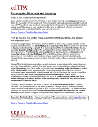 Copyright © 2015 Board of Trustees of the Leland Stanford Junior University.
All rights reserved
11
Planning for Alignment and Learning
What is my subject area emphasis?
Every subject-specific version of edTPA has its own student learning and pedagogical emphasis
that is the foundation of the assessment. The emphasis for each subject area is stated throughout
your edTPA handbook (see handbook introduction) and in the rubrics. Pay special attention to the
subject-specific language in your handbook and be sure to address all relevant components
(usually presented as a bulleted list) for your learning segment.
Back to Planning Task Key Decisions Chart
How do I select the central focus, student content standards, and student
learning objectives?
The learning segment you develop and teach for edTPA is defined by a subject-specific, central
focus for student learning. The central focus is an understanding that you want your students
to develop in the learning segment. It is a description of the important identifiable theme,
essential question, or topic within the curriculum that is the purpose of the instruction of the
learning segment. The standards, learning objectives, learning tasks, and assessments
should be related to the central focus. The central focus should take into account prior
assessment of your students and knowledge of your students’ development, backgrounds,
interests, lived experiences and learning levels that might further influence students’ thinking and
learning.
Each edTPA handbook provides subject-specific guidance for your planning for student learning,
so review these guidelines carefully. For each subject area, these guidelines address both basic
types of knowledge (e.g., facts, skills, conventions) and conceptual understandings and higher
order thinking skills (such as strategies for interpreting/reasoning from facts or evidence,
synthesizing ideas, strategies for evaluating work, etc.). When identifying the central focus of the
learning segment, you must consider conceptual understandings as well as the
skills/facts/procedures that students will learn and apply. If you focus only on teaching facts
and/or following procedures without understanding them, you will not fully address your
subject-specific learning focus.
Within your lesson plans you are asked to identify the state content standards (or national
standards) that you will address in the learning segment. Though you may find many student
content standards that relate tangentially to your planned learning segment, only a few standards
should be the focus of instruction. Include only the standards that are central to the student
learning that you expect to support during the learning segment documented in your edTPA.
Elementary Candidates Only – If you are completing edTPA tasks in Literacy, refer to Appendix A as an
additional support for identifying your edTPA central focus, the essential literacy strategy, and related skills.
Back to Planning Task Key Decisions Chart
 