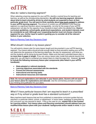 Copyright © 2015 Board of Trustees of the Leland Stanford Junior University.
All rights reserved
12
How do I select a learning segment?
When selecting a learning segment for your edTPA, identify a central focus for teaching and
learning, as well as the corresponding standard(s). As with any learning segment, decisions
about what to teach should be driven by what students are expected to learn at their
particular grade level. You will want to think carefully about how much content to address
in your edTPA learning segment. The amount of content you will address in your learning
segment is a significant decision about manageability, not only for the scope of your edTPA
assessment, but also for the capacity of your students to learn within the allotted time. District
curriculum guidelines, school goals, grade-level expectations, and student interests must
be considered as well. Although your cooperating teacher must not choose a learning
segment for you, his/her input is useful in guiding you to consider all of the relevant
factors in your selection.
Back to Planning Task Key Decisions Chart
What should I include in my lesson plans?
You will submit a lesson plan for every lesson taught and documented in your edTPA learning
segment. Your lesson plans should provide enough detail so that educators reading your edTPA
can determine the sequence of the learning objectives, the plan for assessment, and what you
and the students will be doing during each lesson. Make sure that each submitted lesson plan is
no more than 4 pages in length. If you are using a lesson plan model that extends beyond that
page limit, you will need to condense your lesson plans to meet the page limit. However, be sure
to include the following necessary lesson plan components (also listed in your edTPA
handbook):
 State-adopted or national standards
 Learning objectives associated with the standards
 Formal and informal assessments
 Instructional and learning tasks
 Instructional resources and materials
Note: Do not put explanations and rationale in your lesson plans. Scorers will not search
your lesson plans for explanations and rationale. Use the commentary prompts to explain
your thinking and justification for your plans.
Back to Planning Task Key Decisions Chart
What if I have particular lessons that I am required to teach in a prescribed
way or if my school or grade level has a standard curriculum?
Many teachers teach lessons that are from published or prescriptive curriculum guides that are
required in a particular district, school, or department. In some cases, pedagogy is prescribed by
the curriculum you are required to teach. If this is the case for you, explain this in the Context
for Learning artifact. Your lesson plans and Planning commentary should address how you
modified these lesson plans with your students’ backgrounds and/or needs in mind. In your
 