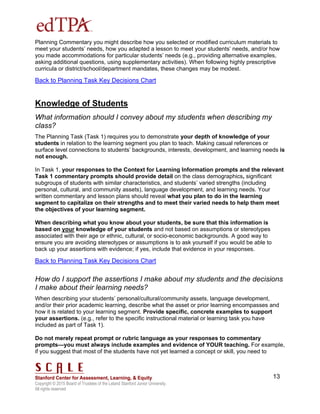 Copyright © 2015 Board of Trustees of the Leland Stanford Junior University.
All rights reserved
13
Planning Commentary you might describe how you selected or modified curriculum materials to
meet your students’ needs, how you adapted a lesson to meet your students’ needs, and/or how
you made accommodations for particular students’ needs (e.g., providing alternative examples,
asking additional questions, using supplementary activities). When following highly prescriptive
curricula or district/school/department mandates, these changes may be modest.
Back to Planning Task Key Decisions Chart
Knowledge of Students
What information should I convey about my students when describing my
class?
The Planning Task (Task 1) requires you to demonstrate your depth of knowledge of your
students in relation to the learning segment you plan to teach. Making casual references or
surface level connections to students’ backgrounds, interests, development, and learning needs is
not enough.
In Task 1, your responses to the Context for Learning Information prompts and the relevant
Task 1 commentary prompts should provide detail on the class demographics, significant
subgroups of students with similar characteristics, and students’ varied strengths (including
personal, cultural, and community assets), language development, and learning needs. Your
written commentary and lesson plans should reveal what you plan to do in the learning
segment to capitalize on their strengths and to meet their varied needs to help them meet
the objectives of your learning segment.
When describing what you know about your students, be sure that this information is
based on your knowledge of your students and not based on assumptions or stereotypes
associated with their age or ethnic, cultural, or socio-economic backgrounds. A good way to
ensure you are avoiding stereotypes or assumptions is to ask yourself if you would be able to
back up your assertions with evidence; if yes, include that evidence in your responses.
Back to Planning Task Key Decisions Chart
How do I support the assertions I make about my students and the decisions
I make about their learning needs?
When describing your students’ personal/cultural/community assets, language development,
and/or their prior academic learning, describe what the asset or prior learning encompasses and
how it is related to your learning segment. Provide specific, concrete examples to support
your assertions. (e.g., refer to the specific instructional material or learning task you have
included as part of Task 1).
Do not merely repeat prompt or rubric language as your responses to commentary
prompts—you must always include examples and evidence of YOUR teaching. For example,
if you suggest that most of the students have not yet learned a concept or skill, you need to
 