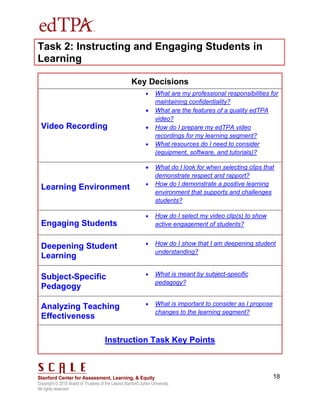 Copyright © 2015 Board of Trustees of the Leland Stanford Junior University.
All rights reserved
18
Task 2: Instructing and Engaging Students in
Learning
Key Decisions
Video Recording
 What are my professional responsibilities for
maintaining confidentiality?
 What are the features of a quality edTPA
video?
 How do I prepare my edTPA video
recordings for my learning segment?
 What resources do I need to consider
(equipment, software, and tutorials)?
Learning Environment
 What do I look for when selecting clips that
demonstrate respect and rapport?
 How do I demonstrate a positive learning
environment that supports and challenges
students?
Engaging Students
 How do I select my video clip(s) to show
active engagement of students?
Deepening Student
Learning
 How do I show that I am deepening student
understanding?
Subject-Specific
Pedagogy
 What is meant by subject-specific
pedagogy?
Analyzing Teaching
Effectiveness
 What is important to consider as I propose
changes to the learning segment?
Instruction Task Key Points
 