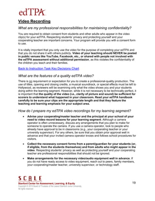 Copyright © 2015 Board of Trustees of the Leland Stanford Junior University.
All rights reserved
19
Video Recording
What are my professional responsibilities for maintaining confidentiality?
You are required to obtain consent from students and other adults who appear in the video
clip(s) for your edTPA. Respecting students’ privacy and protecting yourself and your
cooperating teacher are important concerns. Your program will provide you with a consent form
to use.
It is vitally important that you only use the video for the purpose of completing your edTPA and
that you do not share it with others publicly. Video of your teaching should NEVER be posted
in public venues like YouTube, Facebook, etc., or shared with people not involved with
the edTPA assessment without additional permission, as this violates the confidentiality of
the children you teach and their families.
Back to Instruction Task Key Decisions Chart
What are the features of a quality edTPA video?
There is no requirement or expectation for you to create a professional-quality production. The
use of titles, opening and closing credits, a musical soundtrack, or special effects must be left to
Hollywood, as reviewers will be examining only what the video shows you and your students
doing within the learning segment. However, while it is not necessary to be technically perfect, it
is important that the quality of the video (i.e., clarity of picture and sound) be sufficient for
scorers to understand what happened in your classroom. Read your edTPA handbook
carefully to be sure your clips are the appropriate length and that they feature the
teaching and learning emphasis for your subject area.
How do I prepare my edTPA video recordings for my learning segment?
 Advise your cooperating/master teacher and the principal at your school of your
need to video record lessons for your learning segment. Although a camera
operator is often unnecessary, discuss any arrangements that you plan to make for
someone to operate the camera. If you use a camera operator, look to people who
already have approval to be in classrooms (e.g., your cooperating teacher or your
university supervisor). For any others, be sure that you obtain prior approval well in
advance and that your invited camera operator knows and follows school procedures for
visitors.
 Collect the necessary consent forms from a parent/guardian for your students (or,
if eligible, from the students themselves) and from adults who might appear in the
video. Respecting students’ privacy as well as protecting yourself and your cooperating
teacher are professional responsibilities that should not be ignored.
 Make arrangements for the necessary video/audio equipment well in advance. If
you do not have ready access to video equipment, reach out to peers, family members,
your cooperating/master teacher, university supervisor, or technology staff.
 