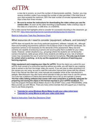 Copyright © 2015 Board of Trustees of the Leland Stanford Junior University.
All rights reserved
21
a new clip to scorers, so count the number of clips/excerpts carefully. Caution: you may
receive condition codes if you exceed the number of clips permitted, if the total time of
your clips exceeds the maximum, OR if the total number of minutes represented in your
clips is less than three minutes.
 Be sure to review the instructions for downloading the video unless you use the
camera often. As soon as the video recording is downloaded, make a backup copy of
the video on a hard drive, a USB drive, or a CD/DVD.
For a video tutorial that highlights what to consider for successful recording in the classroom, go
to this link: https://www.teachingchannel.org/videos/videotaping-tips-for-teachers
Back to Instruction Task Key Decisions Chart
What resources do I need to consider (equipment, software, and tutorials)?
edTPA does not specify the use of any particular equipment, software, tutorials, etc.; although
there are formatting requirements outlined in the Evidence Chart in the edTPA handbooks. An
expensive camera is not necessary for the demands of this assessment. Many low-end
cameras are capable of producing a picture and sound quality that is suitable for your video
needs. However, certain situations (e.g., groupings where the students are not facing the
camera microphone, table groups where many students are talking at once, lots of ambient
noise) may necessitate the use of some kind of external microphone. The only way to know
for certain what is working - is to try out the equipment in advance of teaching your
learning segment.
Video equipment and cropping your clips for edTPA: Since the clip(s) you submit for your
edTPA must consist of a continuous teaching without any edits, you will need to use cropping
tools to extract a clip from the longer video you record. If you are new to video recording or to
the camera you are using, be sure to read the instruction manual that comes with the camera.
Even if the manual has been lost, most manuals are available online at the manufacturer’s
website. Manufacturers may also have online tutorials to help you learn how to use the camera.
YouTube has a plethora of videos that demonstrate how to set up and operate a camera.
The free video editing software that comes with most computers is perfectly adequate for
preparing and saving the clip(s) in the format required in your edTPA handbook. PCs
have the program Windows Movie Maker (found in the START menu under PROGRAMS), while
Macs provide you with iMovie. There are many online tutorials that will support you in learning
how to use these programs.
 Tutorials for using Windows Movie Maker to edit your video (click here)
 Tutorials for using iMovie to edit your video (click here)
Back to Instruction Task Key Decisions Chart
 