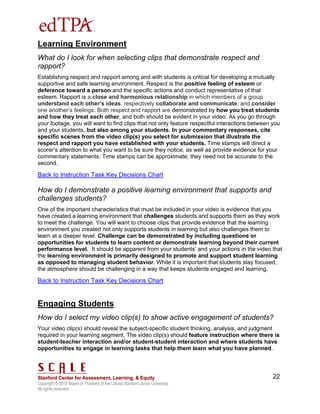 Copyright © 2015 Board of Trustees of the Leland Stanford Junior University.
All rights reserved
22
Learning Environment
What do I look for when selecting clips that demonstrate respect and
rapport?
Establishing respect and rapport among and with students is critical for developing a mutually
supportive and safe learning environment. Respect is the positive feeling of esteem or
deference toward a person and the specific actions and conduct representative of that
esteem. Rapport is a close and harmonious relationship in which members of a group
understand each other’s ideas, respectively collaborate and communicate, and consider
one another’s feelings. Both respect and rapport are demonstrated by how you treat students
and how they treat each other, and both should be evident in your video. As you go through
your footage, you will want to find clips that not only feature respectful interactions between you
and your students, but also among your students. In your commentary responses, cite
specific scenes from the video clip(s) you select for submission that illustrate the
respect and rapport you have established with your students. Time stamps will direct a
scorer’s attention to what you want to be sure they notice, as well as provide evidence for your
commentary statements. Time stamps can be approximate; they need not be accurate to the
second.
Back to Instruction Task Key Decisions Chart
How do I demonstrate a positive learning environment that supports and
challenges students?
One of the important characteristics that must be included in your video is evidence that you
have created a learning environment that challenges students and supports them as they work
to meet the challenge. You will want to choose clips that provide evidence that the learning
environment you created not only supports students in learning but also challenges them to
learn at a deeper level. Challenge can be demonstrated by including questions or
opportunities for students to learn content or demonstrate learning beyond their current
performance level. It should be apparent from your students’ and your actions in the video that
the learning environment is primarily designed to promote and support student learning
as opposed to managing student behavior. While it is important that students stay focused,
the atmosphere should be challenging in a way that keeps students engaged and learning.
Back to Instruction Task Key Decisions Chart
Engaging Students
How do I select my video clip(s) to show active engagement of students?
Your video clip(s) should reveal the subject-specific student thinking, analysis, and judgment
required in your learning segment. The video clip(s) should feature instruction where there is
student-teacher interaction and/or student-student interaction and where students have
opportunities to engage in learning tasks that help them learn what you have planned.
 