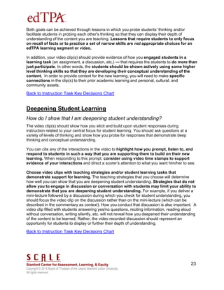 Copyright © 2015 Board of Trustees of the Leland Stanford Junior University.
All rights reserved
23
Both goals can be achieved through lessons in which you probe students’ thinking and/or
facilitate students in probing each other's thinking so that they can display their depth of
understanding of the content you are teaching. Lessons that require students to only focus
on recall of facts or to practice a set of narrow skills are not appropriate choices for an
edTPA learning segment or video.
In addition, your video clip(s) should provide evidence of how you engaged students in a
learning task (an assignment, a discussion, etc.) --- that requires the students to do more than
just participate. In other words, the students should be shown actively using some higher
level thinking skills so that they are developing their conceptual understanding of the
content. In order to provide context for the new learning, you will need to make specific
connections in the clip(s) to their prior academic learning and personal, cultural, and
community assets.
Back to Instruction Task Key Decisions Chart
Deepening Student Learning
How do I show that I am deepening student understanding?
The video clip(s) should show how you elicit and build upon student responses during
instruction related to your central focus for student learning. You should ask questions at a
variety of levels of thinking and show how you probe for responses that demonstrate deep
thinking and conceptual understanding.
You can cite any of the interactions in the video to highlight how you prompt, listen to, and
respond to students in such a way that you are supporting them to build on their new
learning. When responding to this prompt, consider using video time stamps to support
evidence of your interactions and direct a scorer’s attention to what you want him/her to see.
Choose video clips with teaching strategies and/or student learning tasks that
demonstrate support for learning. The teaching strategies that you choose will determine
how well you can show that you are deepening student understanding. Strategies that do not
allow you to engage in discussion or conversation with students may limit your ability to
demonstrate that you are deepening student understanding. For example, if you deliver a
mini-lecture followed by a discussion during which you check for student understanding, you
should focus the video clip on the discussion rather than on the mini-lecture (which can be
described in the commentary as context). How you conduct that discussion is also important. A
video clip filled with students answering yes/no questions, reciting information, reading aloud
without conversation, writing silently, etc. will not reveal how you deepened their understanding
of the content to be learned. Rather, the video recorded discussion should represent an
opportunity for students to display or further their depth of understanding.
Back to Instruction Task Key Decisions Chart
 