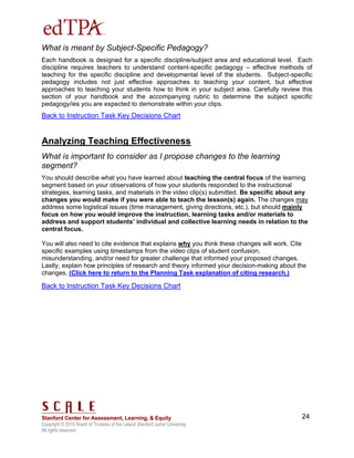 Copyright © 2015 Board of Trustees of the Leland Stanford Junior University.
All rights reserved
24
What is meant by Subject-Specific Pedagogy?
Each handbook is designed for a specific discipline/subject area and educational level. Each
discipline requires teachers to understand content-specific pedagogy – effective methods of
teaching for the specific discipline and developmental level of the students. Subject-specific
pedagogy includes not just effective approaches to teaching your content, but effective
approaches to teaching your students how to think in your subject area. Carefully review this
section of your handbook and the accompanying rubric to determine the subject specific
pedagogy/ies you are expected to demonstrate within your clips.
Back to Instruction Task Key Decisions Chart
Analyzing Teaching Effectiveness
What is important to consider as I propose changes to the learning
segment?
You should describe what you have learned about teaching the central focus of the learning
segment based on your observations of how your students responded to the instructional
strategies, learning tasks, and materials in the video clip(s) submitted. Be specific about any
changes you would make if you were able to teach the lesson(s) again. The changes may
address some logistical issues (time management, giving directions, etc.), but should mainly
focus on how you would improve the instruction, learning tasks and/or materials to
address and support students’ individual and collective learning needs in relation to the
central focus.
You will also need to cite evidence that explains why you think these changes will work. Cite
specific examples using timestamps from the video clips of student confusion,
misunderstanding, and/or need for greater challenge that informed your proposed changes.
Lastly, explain how principles of research and theory informed your decision-making about the
changes. (Click here to return to the Planning Task explanation of citing research.)
Back to Instruction Task Key Decisions Chart
 