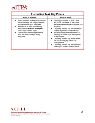 Copyright © 2015 Board of Trustees of the Leland Stanford Junior University.
All rights reserved
25
Instruction Task Key Points
What to Include What to Avoid
 Video evidence that explicitly depicts
you addressing the subject-specific
requirements in your handbook
 References in your commentary
responses to specific examples
found in your video clip(s)
 Time stamps identifying evidence
from the video clip(s) in every
response
 Sharing your video PUBLICLY on
YouTube, Facebook or any other
website (please respect the privacy of
students)
 Choosing a video clip that shows you
making significant content errors
 Showing disrespect to students or
allowing students to be disrespectful
to each other
 Choosing a video clip during which
the focus is largely classroom
management
 Choosing a video clip that does not
reflect your subject-specific focus
 