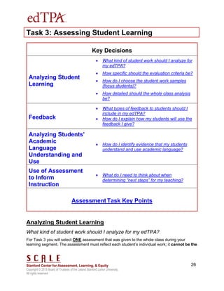 Copyright © 2015 Board of Trustees of the Leland Stanford Junior University.
All rights reserved
26
Task 3: Assessing Student Learning
Key Decisions
Analyzing Student
Learning
 What kind of student work should I analyze for
my edTPA?
 How specific should the evaluation criteria be?
 How do I choose the student work samples
(focus students)?
 How detailed should the whole class analysis
be?
Feedback
 What types of feedback to students should I
include in my edTPA?
 How do I explain how my students will use the
feedback I give?
Analyzing Students’
Academic
Language
Understanding and
Use
 How do I identify evidence that my students
understand and use academic language?
Use of Assessment
to Inform
Instruction
 What do I need to think about when
determining “next steps” for my teaching?
Assessment Task Key Points
Analyzing Student Learning
What kind of student work should I analyze for my edTPA?
For Task 3 you will select ONE assessment that was given to the whole class during your
learning segment. The assessment must reflect each student’s individual work; it cannot be the
 