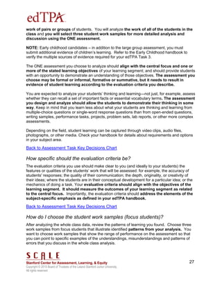 Copyright © 2015 Board of Trustees of the Leland Stanford Junior University.
All rights reserved
27
work of pairs or groups of students. You will analyze the work of all of the students in the
class and you will select three student work samples for more detailed analysis and
discussion using the ONE assessment.
NOTE: Early childhood candidates – in addition to the large group assessment, you must
submit additional evidence of children’s learning. Refer to the Early Childhood handbook to
verify the multiple sources of evidence required for your edTPA Task 3.
The ONE assessment you choose to analyze should align with the central focus and one or
more of the stated learning objectives of your learning segment; and should provide students
with an opportunity to demonstrate an understanding of those objectives. The assessment you
choose may be formal or informal, formative or summative, but it needs to result in
evidence of student learning according to the evaluation criteria you describe.
You are expected to analyze your students’ thinking and learning—not just, for example, assess
whether they can recall a set of important facts or essential vocabulary terms. The assessment
you design and analyze should allow the students to demonstrate their thinking in some
way. Keep in mind that you learn less about what your students are thinking and learning from
multiple-choice questions or single-word response questions than from open-ended questions,
writing samples, performance tasks, projects, problem sets, lab reports, or other more complex
assessments.
Depending on the field, student learning can be captured through video clips, audio files,
photographs, or other media. Check your handbook for details about requirements and options
in your subject area.
Back to Assessment Task Key Decisions Chart
How specific should the evaluation criteria be?
The evaluation criteria you use should make clear to you (and ideally to your students) the
features or qualities of the students’ work that will be assessed: for example, the accuracy of
students' responses; the quality of their communication; the depth, originality, or creativity of
their ideas; where the students are in their conceptual development for a particular idea; or the
mechanics of doing a task. Your evaluative criteria should align with the objectives of the
learning segment. It should measure the outcomes of your learning segment as related
to the central focus. Importantly, the evaluation criteria should address the elements of the
subject-specific emphasis as defined in your edTPA handbook.
Back to Assessment Task Key Decisions Chart
How do I choose the student work samples (focus students)?
After analyzing the whole class data, review the patterns of learning you found. Choose three
work samples from focus students that illustrate identified patterns from your analysis. You
want to choose work samples that show the range of performance on the assessment so that
you can point to specific examples of the understandings, misunderstandings and patterns of
errors that you discuss in the whole class analysis.
 