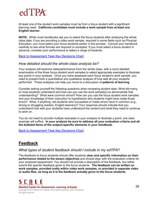 Copyright © 2015 Board of Trustees of the Leland Stanford Junior University.
All rights reserved
28
At least one of the student work samples must be from a focus student with a significant
learning need. California candidates must include a work sample from at least one
English learner.
NOTE: While most handbooks ask you to select the focus students after analyzing the whole
class data, if you are providing a video work sample, required in some fields such as Physical
Education, you must select your focus students earlier in the process. Consult your handbook
carefully to see what formats are required or accepted. If you must select a focus student in
advance, consider prior performance to select a range of students.
Back to Assessment Task Key Decisions Chart
How detailed should the whole-class analysis be?
Your analysis will examine data/performance from the whole class, with a more detailed
examination of the three focus student work samples to select appropriate examples to illustrate
key points in your analysis. Once you have assessed each focus student’s work sample, you
need to present both a quantitative and qualitative analysis of how well all your students
performed. These analyses can help you move to a discussion of patterns of learning.
Consider asking yourself the following questions when reviewing student data: What did many
or most students understand and how can you use the work sample(s) to demonstrate that
understanding? What were common errors? How can you use the focus student work samples
and your knowledge of their instruction to hypothesize why students might have made those
errors? What, if anything, did students who succeeded or made errors have in common (e.g.,
strong or struggling readers, English learners)? Your response should indicate that you
understand how well your students have understood the content and what they need to continue
to work on.
You do not need to provide multiple examples in your analysis to illustrate a point; one clear
example will suffice. In your analysis be sure to address all your evaluation criteria and all
the bulleted items of the subject-specific elements in your handbook.
Back to Assessment Task Key Decisions Chart
Feedback
What types of student feedback should I include in my edTPA?
The feedback to focus students should offer students clear and specific information on their
performance related to the lesson objectives and should align with the evaluation criteria for
your analyzed assessment. You should not provide a description of the feedback, but rather
submit the specific feedback given to the focus students. The feedback can be written on
work samples, provided orally within video work samples, or provided in separate video
or audio files, as long as it is the feedback actually given to the focus students.
 