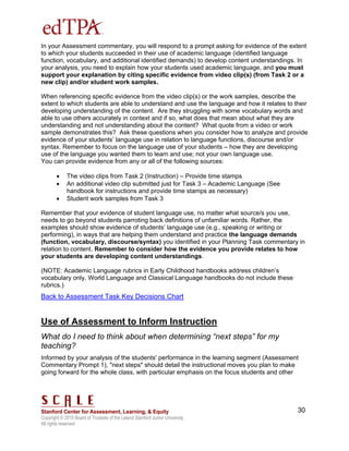 Copyright © 2015 Board of Trustees of the Leland Stanford Junior University.
All rights reserved
30
In your Assessment commentary, you will respond to a prompt asking for evidence of the extent
to which your students succeeded in their use of academic language (identified language
function, vocabulary, and additional identified demands) to develop content understandings. In
your analysis, you need to explain how your students used academic language, and you must
support your explanation by citing specific evidence from video clip(s) (from Task 2 or a
new clip) and/or student work samples.
When referencing specific evidence from the video clip(s) or the work samples, describe the
extent to which students are able to understand and use the language and how it relates to their
developing understanding of the content. Are they struggling with some vocabulary words and
able to use others accurately in context and if so, what does that mean about what they are
understanding and not understanding about the content? What quote from a video or work
sample demonstrates this? Ask these questions when you consider how to analyze and provide
evidence of your students’ language use in relation to language functions, discourse and/or
syntax. Remember to focus on the language use of your students – how they are developing
use of the language you wanted them to learn and use; not your own language use.
You can provide evidence from any or all of the following sources:
 The video clips from Task 2 (Instruction) – Provide time stamps
 An additional video clip submitted just for Task 3 – Academic Language (See
handbook for instructions and provide time stamps as necessary)
 Student work samples from Task 3
Remember that your evidence of student language use, no matter what source/s you use,
needs to go beyond students parroting back definitions of unfamiliar words. Rather, the
examples should show evidence of students’ language use (e.g., speaking or writing or
performing), in ways that are helping them understand and practice the language demands
(function, vocabulary, discourse/syntax) you identified in your Planning Task commentary in
relation to content. Remember to consider how the evidence you provide relates to how
your students are developing content understandings.
(NOTE: Academic Language rubrics in Early Childhood handbooks address children’s
vocabulary only. World Language and Classical Language handbooks do not include these
rubrics.)
Back to Assessment Task Key Decisions Chart
Use of Assessment to Inform Instruction
What do I need to think about when determining “next steps” for my
teaching?
Informed by your analysis of the students' performance in the learning segment (Assessment
Commentary Prompt 1), "next steps" should detail the instructional moves you plan to make
going forward for the whole class, with particular emphasis on the focus students and other
 