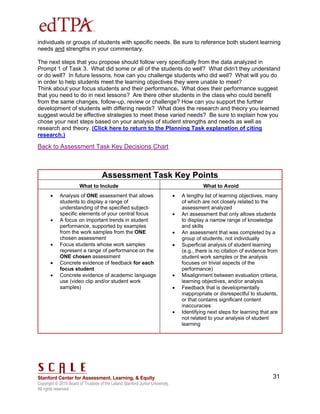 Copyright © 2015 Board of Trustees of the Leland Stanford Junior University.
All rights reserved
31
individuals or groups of students with specific needs. Be sure to reference both student learning
needs and strengths in your commentary.
The next steps that you propose should follow very specifically from the data analyzed in
Prompt 1 of Task 3. What did some or all of the students do well? What didn’t they understand
or do well? In future lessons, how can you challenge students who did well? What will you do
in order to help students meet the learning objectives they were unable to meet?
Think about your focus students and their performance. What does their performance suggest
that you need to do in next lessons? Are there other students in the class who could benefit
from the same changes, follow-up, review or challenge? How can you support the further
development of students with differing needs? What does the research and theory you learned
suggest would be effective strategies to meet these varied needs? Be sure to explain how you
chose your next steps based on your analysis of student strengths and needs as well as
research and theory. (Click here to return to the Planning Task explanation of citing
research.)
Back to Assessment Task Key Decisions Chart
Assessment Task Key Points
What to Include What to Avoid
 Analysis of ONE assessment that allows
students to display a range of
understanding of the specified subject-
specific elements of your central focus
 A focus on important trends in student
performance, supported by examples
from the work samples from the ONE
chosen assessment
 Focus students whose work samples
represent a range of performance on the
ONE chosen assessment
 Concrete evidence of feedback for each
focus student
 Concrete evidence of academic language
use (video clip and/or student work
samples)
 A lengthy list of learning objectives, many
of which are not closely related to the
assessment analyzed
 An assessment that only allows students
to display a narrow range of knowledge
and skills
 An assessment that was completed by a
group of students, not individually
 Superficial analysis of student learning
(e.g., there is no citation of evidence from
student work samples or the analysis
focuses on trivial aspects of the
performance)
 Misalignment between evaluation criteria,
learning objectives, and/or analysis
 Feedback that is developmentally
inappropriate or disrespectful to students,
or that contains significant content
inaccuracies
 Identifying next steps for learning that are
not related to your analysis of student
learning
 