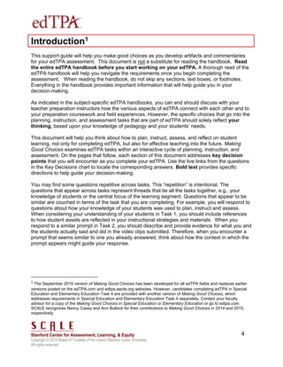 Copyright © 2015 Board of Trustees of the Leland Stanford Junior University.
All rights reserved
4
Introduction1
This support guide will help you make good choices as you develop artifacts and commentaries
for your edTPA assessment. This document is not a substitute for reading the handbook. Read
the entire edTPA handbook before you start working on your edTPA. A thorough read of the
edTPA handbook will help you navigate the requirements once you begin completing the
assessment. When reading the handbook, do not skip any sections, text boxes, or footnotes.
Everything in the handbook provides important information that will help guide you in your
decision-making.
As indicated in the subject-specific edTPA handbooks, you can and should discuss with your
teacher preparation instructors how the various aspects of edTPA connect with each other and to
your preparation coursework and field experiences. However, the specific choices that go into the
planning, instruction, and assessment tasks that are part of edTPA should solely reflect your
thinking, based upon your knowledge of pedagogy and your students’ needs.
This document will help you think about how to plan, instruct, assess, and reflect on student
learning, not only for completing edTPA, but also for effective teaching into the future. Making
Good Choices examines edTPA tasks within an interactive cycle of planning, instruction, and
assessment. On the pages that follow, each section of this document addresses key decision
points that you will encounter as you complete your edTPA. Use the live links from the questions
in the Key Decisions chart to locate the corresponding answers. Bold text provides specific
directions to help guide your decision-making.
You may find some questions repetitive across tasks. This “repetition” is intentional. The
questions that appear across tasks represent threads that tie all the tasks together, e.g., your
knowledge of students or the central focus of the learning segment. Questions that appear to be
similar are couched in terms of the task that you are completing. For example, you will respond to
questions about how your knowledge of your students was used to plan, instruct and assess.
When considering your understanding of your students in Task 1, you should include references
to how student assets are reflected in your instructional strategies and materials. When you
respond to a similar prompt in Task 2, you should describe and provide evidence for what you and
the students actually said and did in the video clips submitted. Therefore, when you encounter a
prompt that seems similar to one you already answered, think about how the context in which the
prompt appears might guide your response.
1
The September 2015 version of Making Good Choices has been developed for all edTPA fields and replaces earlier
versions posted on the edTPA.com and edtpa.aacte.org websites. However, candidates completing edTPA in Special
Education and Elementary Education Task 4 are provided with another version of Making Good Choices, which
addresses requirements in Special Education and Elementary Education Task 4 separately. Contact your faculty
advisor for a copy of the Making Good Choices in Special Education or Elementary Education or go to edtpa.com.
SCALE recognizes Nancy Casey and Ann Bullock for their contributions to Making Good Choices in 2014 and 2015,
respectively.
 