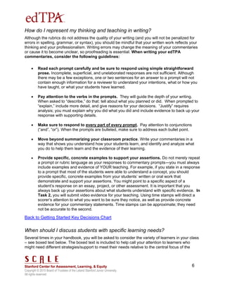 Copyright © 2015 Board of Trustees of the Leland Stanford Junior University.
All rights reserved
6
How do I represent my thinking and teaching in writing?
Although the rubrics do not address the quality of your writing (and you will not be penalized for
errors in spelling, grammar, or syntax), you should be mindful that your written work reflects your
thinking and your professionalism. Writing errors may change the meaning of your commentaries
or cause it to become unclear, so proofreading is essential. When writing your edTPA
commentaries, consider the following guidelines:
 Read each prompt carefully and be sure to respond using simple straightforward
prose. Incomplete, superficial, and unelaborated responses are not sufficient. Although
there may be a few exceptions, one or two sentences for an answer to a prompt will not
contain enough information for a reviewer to understand your intentions, what or how you
have taught, or what your students have learned.
 Pay attention to the verbs in the prompts. They will guide the depth of your writing.
When asked to “describe,” do that: tell about what you planned or did. When prompted to
“explain,” include more detail, and give reasons for your decisions. “Justify” requires
analysis; you must explain why you did what you did and include evidence to back up your
response with supporting details.
 Make sure to respond to every part of every prompt. Pay attention to conjunctions
(“and”, “or”). When the prompts are bulleted, make sure to address each bullet point.
 Move beyond summarizing your classroom practice. Write your commentaries in a
way that shows you understand how your students learn, and identify and analyze what
you do to help them learn and the evidence of their learning.
 Provide specific, concrete examples to support your assertions. Do not merely repeat
a prompt or rubric language as your responses to commentary prompts—you must always
include examples and evidence of YOUR teaching. For example, if you state in a response
to a prompt that most of the students were able to understand a concept, you should
provide specific, concrete examples from your students’ written or oral work that
demonstrate and support your assertions. You might point to a specific aspect of a
student’s response on an essay, project, or other assessment. It is important that you
always back up your assertions about what students understand with specific evidence. In
Task 2, you will submit video evidence for your teaching. Using time stamps will direct a
scorer’s attention to what you want to be sure they notice, as well as provide concrete
evidence for your commentary statements. Time stamps can be approximate; they need
not be accurate to the second.
Back to Getting Started Key Decisions Chart
When should I discuss students with specific learning needs?
Several times in your handbook, you will be asked to consider the variety of learners in your class
– see boxed text below. The boxed text is included to help call your attention to learners who
might need different strategies/support to meet their needs relative to the central focus of the
 
