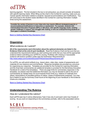 Copyright © 2015 Board of Trustees of the Leland Stanford Junior University.
All rights reserved
7
learning segment. The list included in the box is not exhaustive; you should consider all students
with specific learning needs. When filling out the chart in the Context for Learning, make sure you
include specific information related to students’ required accommodations and modifications. You
will come back to the student needs identified in the Context for Learning Information multiple
times during this assessment.
Consider the variety of learners in your class who may require different strategies/supports or
accommodations/modifications to instruction or assessment. For example, students with
Individualized Education Programs (IEPs) or 504 plans, with specific language needs, needing
greater challenge or support, who struggle with reading, or who are underperforming students or
have gaps in academic knowledge.
Back to Getting Started Key Decisions Chart
Organizing
What evidence do I submit?
All of the requirements (and information about the optional elements) are listed in the
Evidence Chart at the end of each handbook. Read the Evidence Chart and be sure that you
understand the requirements before you start working and verify that you have all the appropriate
evidence before submitting your edTPA for scoring. Portfolios with missing or inaccessible
evidence will receive condition codes (see the Submission Requirements at
http://www.edtpa.com/Content/Docs/edTPASubmissionRequirements.pdf).
For edTPA, you will submit artifacts (e.g., lesson plans, video clips, copies of assessments and
materials for your lessons) and commentaries. Response templates are provided as a structure
for organizing your response. Templates are provided for the Context for Learning Information
and the three task commentaries (an additional template is provided for the Elementary Education
Handbook for a total of five templates). There are page limits for commentary responses in the
templates, but please note that additional information you may be directed to add to the end of
commentaries as needed does not count towards those limits (e.g. citations of materials from
others, transcriptions of inaudible portions of videos, copies of assessments analyzed). You may
find it helpful to use the Summary Chart found at the beginning of your handbook or the Evidence
Charts as a checklist.
Back to Getting Started Key Decisions Chart
Understanding The Rubrics
How do I understand the rubrics?
Each edTPA task has 5 rubrics (Elementary Task 4 has only 3) and each rubric has 5 levels of
scoring. As you work on responding to the commentary prompts, refer to the associated rubrics
 