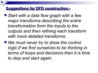 Suggestions for DFD construction:-Suggestions for DFD construction:-
 Start with a data flow graph with a few
major transforms describing the entire
transformation form the inputs to the
outputs and then refining each transform
with more detailed transforms.
 We must never try to show the control
logic.If we find ourselves to be thinking in
terms of loops and decisions then it is time
to stop and start again.
 