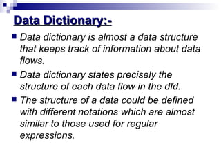 Data Dictionary:-Data Dictionary:-
 Data dictionary is almost a data structure
that keeps track of information about data
flows.
 Data dictionary states precisely the
structure of each data flow in the dfd.
 The structure of a data could be defined
with different notations which are almost
similar to those used for regular
expressions.
 