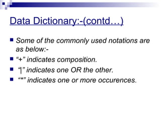 Data Dictionary:-(contd…)
 Some of the commonly used notations are
as below:-
 “+” indicates composition.
 “|” indicates one OR the other.
 “*” indicates one or more occurences.
 