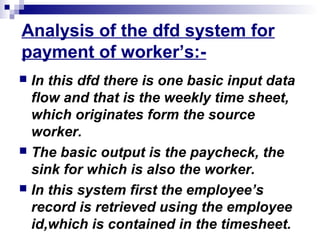 Analysis of the dfd system for
payment of worker’s:-
 In this dfd there is one basic input data
flow and that is the weekly time sheet,
which originates form the source
worker.
 The basic output is the paycheck, the
sink for which is also the worker.
 In this system first the employee’s
record is retrieved using the employee
id,which is contained in the timesheet.
 