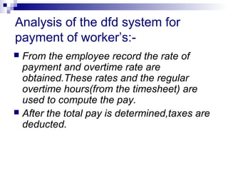 Analysis of the dfd system for
payment of worker’s:-
 From the employee record the rate of
payment and overtime rate are
obtained.These rates and the regular
overtime hours(from the timesheet) are
used to compute the pay.
 After the total pay is determined,taxes are
deducted.
 