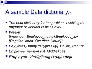 A sample Data dictionary:-
 The data dictionary for the problem involving the
payment of workers is as below:-
 Weekly
timesheet=Employee_name+Employee_id+
[Regular Hours+Overtime Hours]*
 Pay_rate=[Hourly|daily|weekly]+Dollar_Amount
 Employee_name=First+Middle+Last
 Employee_id=digit+digit+digit+digit
 