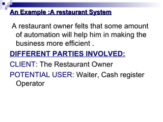 An Example :A restaurant SystemAn Example :A restaurant System
A restaurant owner felts that some amount
of automation will help him in making the
business more efficient .
DIFFERENT PARTIES INVOLVED:
CLIENT: The Restaurant Owner
POTENTIAL USER: Waiter, Cash register
Operator
 