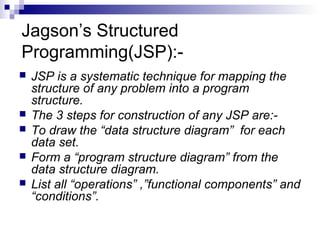 Jagson’s Structured
Programming(JSP):-
 JSP is a systematic technique for mapping the
structure of any problem into a program
structure.
 The 3 steps for construction of any JSP are:-
 To draw the “data structure diagram” for each
data set.
 Form a “program structure diagram” from the
data structure diagram.
 List all “operations” ,”functional components” and
“conditions”.
 