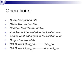 Operations:-
1. Open Transaction File.
2. Close Transaction File.
3. Read a Record form the file.
4. Add Amount deposited to the total amount.
5. Add amount withdrawn to the total amount.
6. Output the two totals.
7. Set Current Cust_no Cust_no
8. Set Current Acct_no Account_no
 