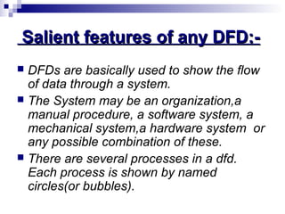 Salient features of any DFD:-Salient features of any DFD:-
 DFDs are basically used to show the flow
of data through a system.
 The System may be an organization,a
manual procedure, a software system, a
mechanical system,a hardware system or
any possible combination of these.
 There are several processes in a dfd.
Each process is shown by named
circles(or bubbles).
 