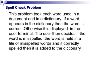 Spell Check Problem
This problem took each word used in a
document and in a dictionary. If a word
appears in the dictionary then the word is
correct .Otherwise it is displayed in the
user terminal, The user then decides if the
word is misspelled ,the word is held in a
file of misspelled words and if correctly
spelled then it is added to the dictionary
 