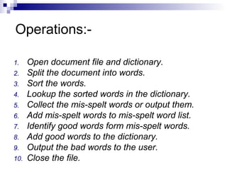 Operations:-
1. Open document file and dictionary.
2. Split the document into words.
3. Sort the words.
4. Lookup the sorted words in the dictionary.
5. Collect the mis-spelt words or output them.
6. Add mis-spelt words to mis-spelt word list.
7. Identify good words form mis-spelt words.
8. Add good words to the dictionary.
9. Output the bad words to the user.
10. Close the file.
 