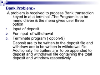 Bank Problem:-
A problem is received to process Bank transaction
keyed in at a terminal .The Program is to be
menu driven & the menu gives user three
option
1. Input of deposit
2. For input of withdrawal
3. Terminate program ( option-9)
Deposit are to be written to the deposit file and
withdraw are to be written in withdrawal file.
Additionally file trailers are to be appended to
deposit and withdrawal file containing the total
deposit and withdraw respectively
 