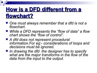 How is a DFD different from aHow is a DFD different from a
flowchart?flowchart?
 One must always remember that a dfd is not a
flowchart.
 While a DFD represents the “flow of data” a flow
chart shows the “flow of control”.
 A dfd does not represent procedural
information.For eg:- considerations of loops and
decisions must be ignored.
 In drawing the dfd the designer has to specify
what are the major transforms in the flow of the
data from the input to the output.
 